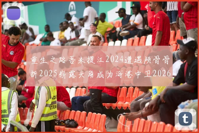 重生之路吾米提江2024遭遇颅骨骨折2025崭露头角成为海港中卫2026冲击U23冠军