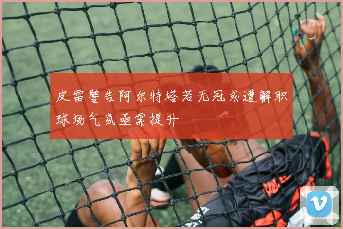 皮雷警告阿尔特塔若无冠或遭解职球场气氛亟需提升
