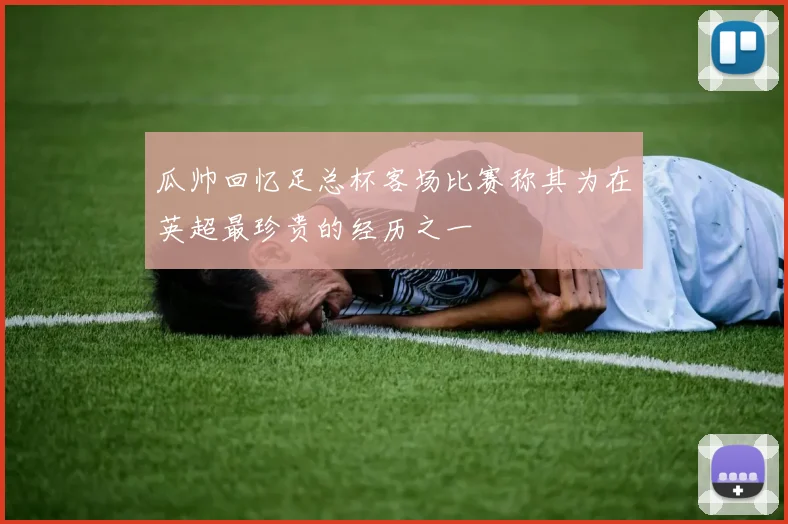 瓜帅回忆足总杯客场比赛称其为在英超最珍贵的经历之一