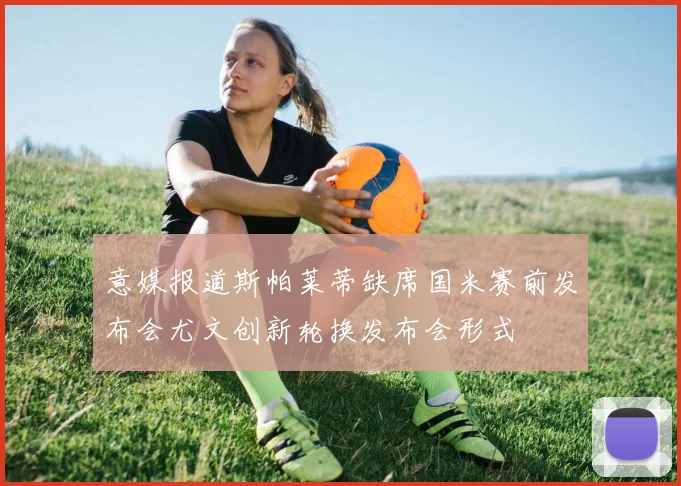 意媒报道斯帕莱蒂缺席国米赛前发布会尤文创新轮换发布会形式