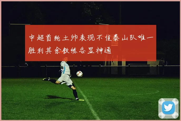 中超首轮土帅表现不佳泰山队唯一胜利其余教练各显神通