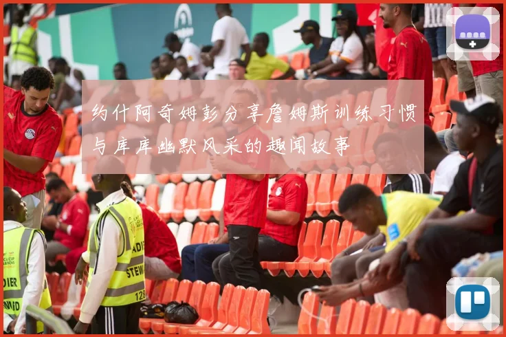 约什阿奇姆彭分享詹姆斯训练习惯与库库幽默风采的趣闻故事