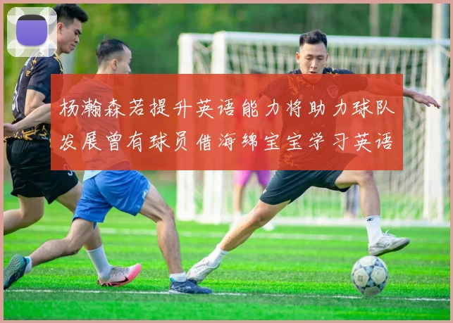 杨瀚森若提升英语能力将助力球队发展曾有球员借海绵宝宝学习英语技巧