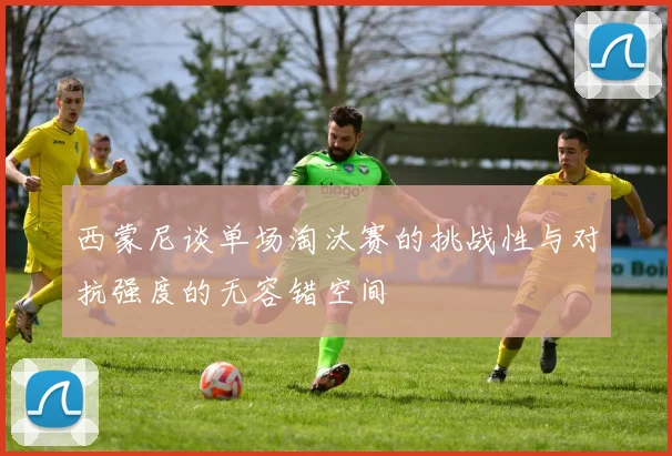 西蒙尼谈单场淘汰赛的挑战性与对抗强度的无容错空间