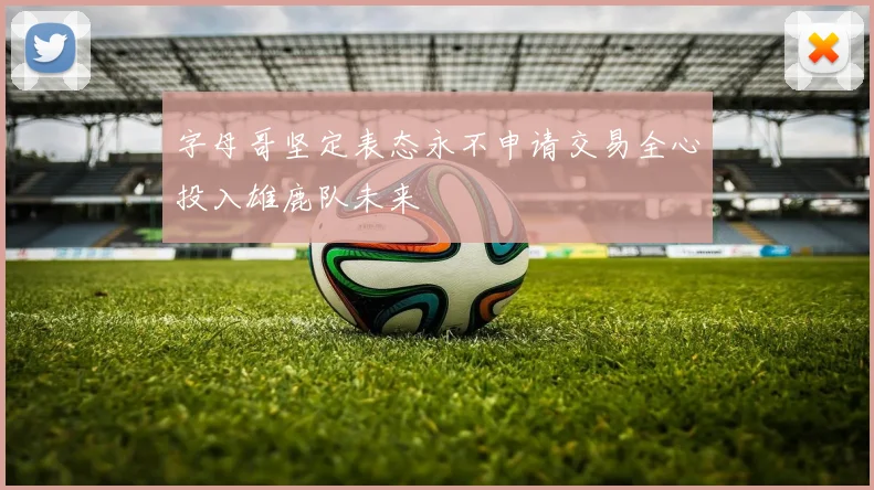 字母哥坚定表态永不申请交易全心投入雄鹿队未来