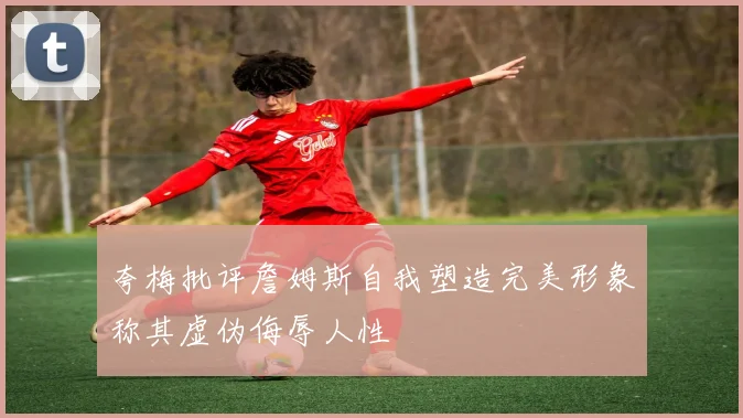夸梅批评詹姆斯自我塑造完美形象称其虚伪侮辱人性
