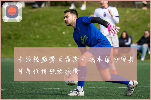 卡拉格盛赞马雷斯卡战术能力称其可与任何教练抗衡