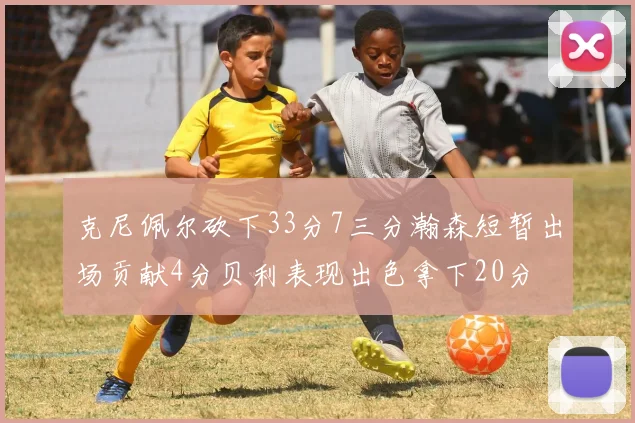 克尼佩尔砍下33分7三分瀚森短暂出场贡献4分贝利表现出色拿下20分