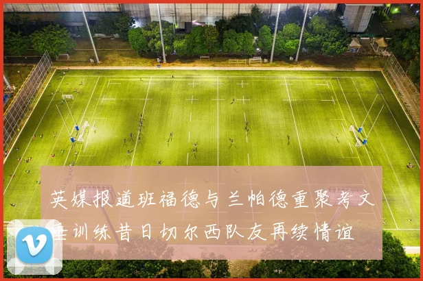 英媒报道班福德与兰帕德重聚考文垂训练昔日切尔西队友再续情谊