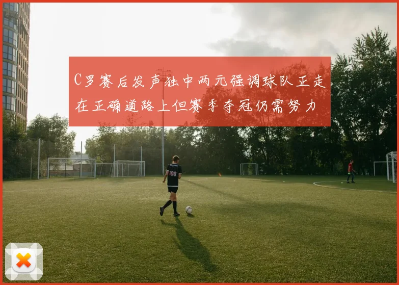 C罗赛后发声独中两元强调球队正走在正确道路上但赛季夺冠仍需努力