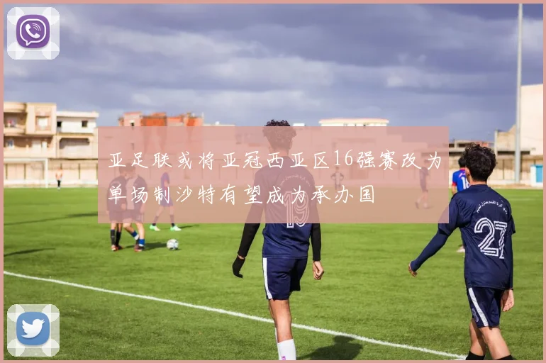 亚足联或将亚冠西亚区16强赛改为单场制沙特有望成为承办国