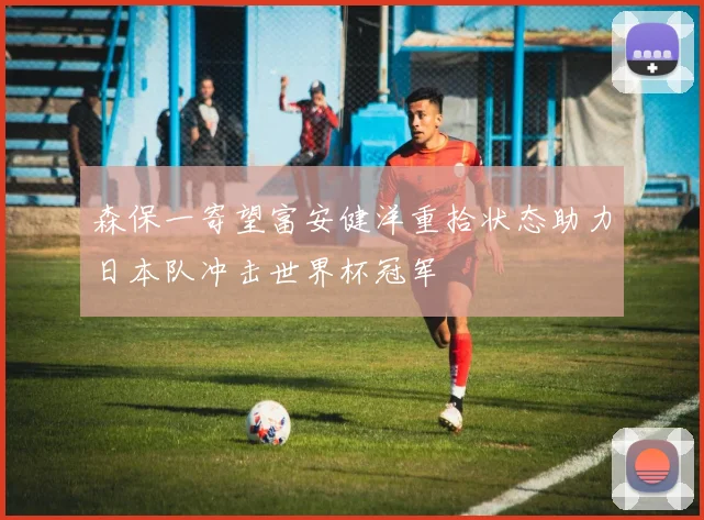 森保一寄望富安健洋重拾状态助力日本队冲击世界杯冠军