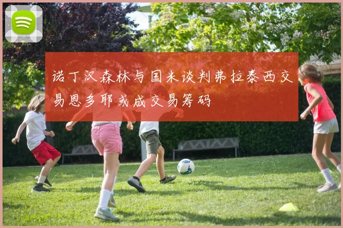 诺丁汉森林与国米谈判弗拉泰西交易恩多耶或成交易筹码