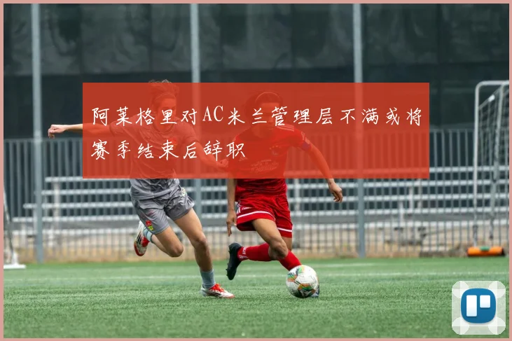 阿莱格里对AC米兰管理层不满或将赛季结束后辞职