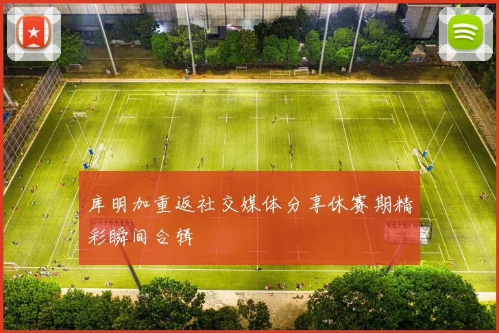 库明加重返社交媒体分享休赛期精彩瞬间合辑