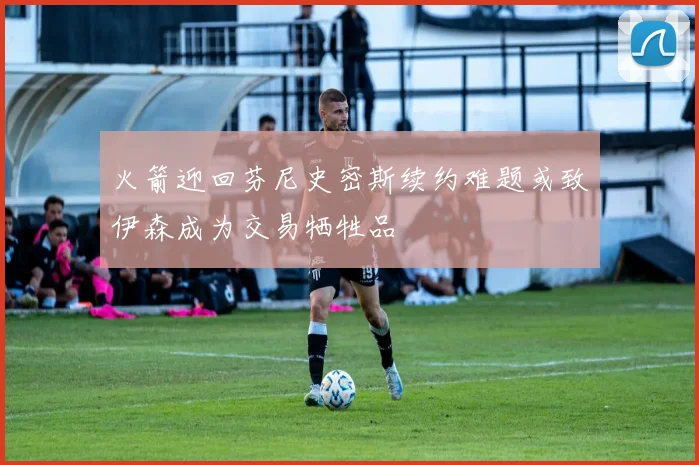 火箭迎回芬尼史密斯续约难题或致伊森成为交易牺牲品