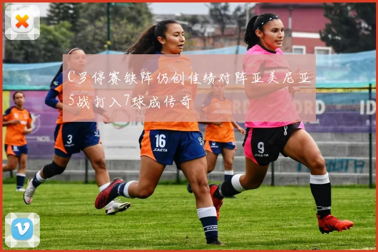 C罗停赛缺阵仍创佳绩对阵亚美尼亚5战打入7球成传奇