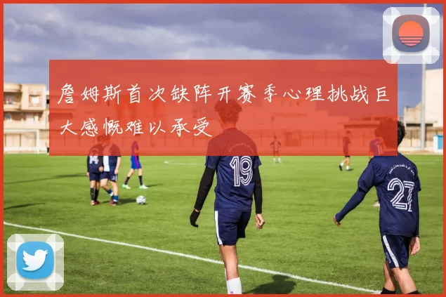 詹姆斯首次缺阵开赛季心理挑战巨大感慨难以承受