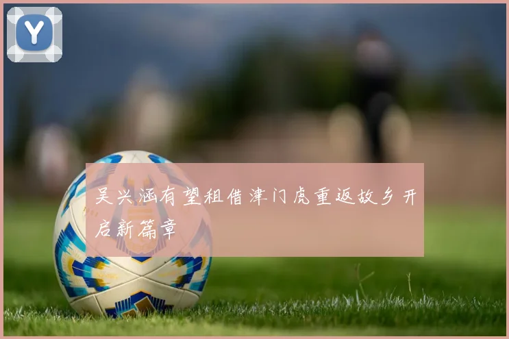 吴兴涵有望租借津门虎重返故乡开启新篇章