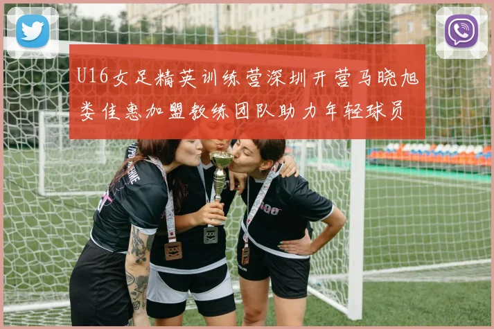 U16女足精英训练营深圳开营马晓旭娄佳惠加盟教练团队助力年轻球员成长