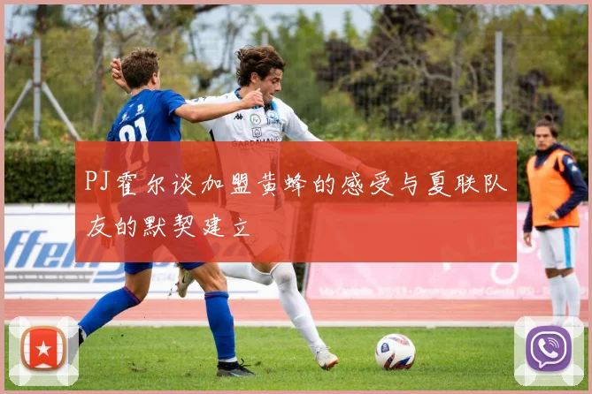 PJ霍尔谈加盟黄蜂的感受与夏联队友的默契建立