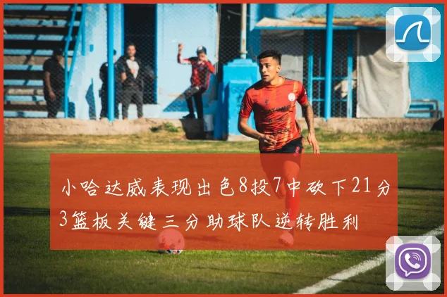 小哈达威表现出色8投7中砍下21分3篮板关键三分助球队逆转胜利