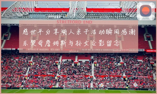 慈世平分享湖人亲子活动瞬间感谢东契奇詹姆斯与孙女合影留念