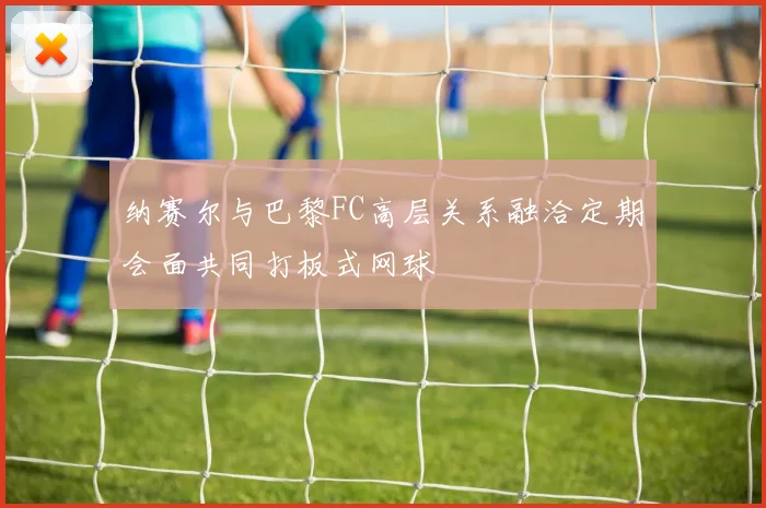 纳赛尔与巴黎FC高层关系融洽定期会面共同打板式网球