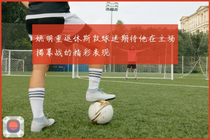 姚明重返休斯敦球迷期待他在主场揭幕战的精彩表现