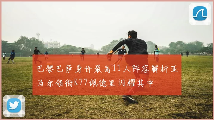 巴黎巴萨身价最高11人阵容解析亚马尔领衔K77佩德里闪耀其中